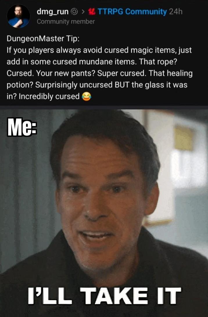 dmg_runⒸ > TTRPG Community 24h Community member DungeonMaster Tip: If you players always avoid cursed magic items, just add in some cursed mundane items. That rope? Cursed. Your new pants? Super cursed. That healing potion? Surprisingly uncursed BUT the glass it was in? Incredibly cursed Me: I'LL TAKE IT