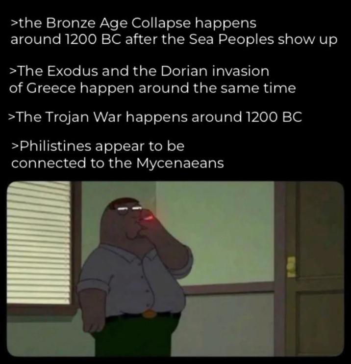 >the Bronze Age Collapse happens around 1200 BC after the Sea Peoples show up >The Exodus and the Dorian invasion of Greece happen around the same time >The Trojan War happens around 1200 BC >Philistines appear to be connected to the Mycenaeans
