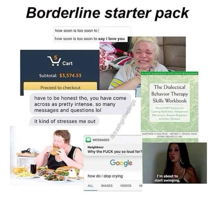 Borderline starter pack how soon is too soon to how soon is too soon to say i love you Cart Subtotal: $3,574.53 Proceed to checkout have to be honest tho, you have come across as pretty intense. so many messages and questions lol it kind of stresses me out @trashgirlfeelings A NEW HASSINGER SELF HELP WORKSGOK The Dialectical Behavior Therapy Skills Workbook Practical DIT Exercises for Leasing Mindfulness Impersonal Effectiveness Emotion Regulation & Distress Toleranor MATTHEW MKAX PHD JEFFREY C. WOOD, PSYD JEFFREY BRANTLEY, MD MESSAGES Neighbour Why the F--- you so loud for? Google how do i stop crying ALL IMAGES I'm about to start swinging, VIDEOS NE