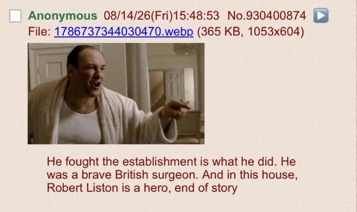 Anonymous 08/14/26(Fri)15:48:53 No.930400874 File: 1786737344030470.webp (365 KB, 1053x604) He fought the establishment is what he did. He was a brave British surgeon. And in this house, Robert Liston is a hero, end of story