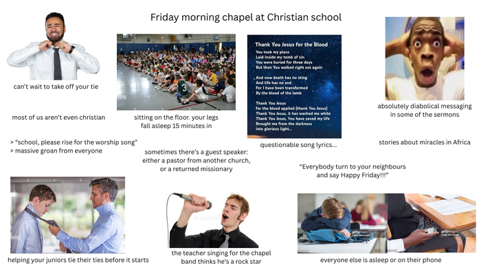 Friday morning chapel at Christian school can't wait to take off your tie most of us aren't even christian aamu sitting on the floor. your legs fall asleep 15 minutes in > "school, please rise for the worship song" > massive groan from everyone sometimes there's a guest speaker: either a pastor from another church, or a returned missionary Thank You Jesus for the Blood You took my place Laid inside my tomb of sin You were buried for three days But then You walked right out again And now death has no sting And life has no end For I have been transformed By the blood of the lamb Thank You Jesus for the blood applied (thank You Jesus) Thank You Jesus, it has washed me white Thank You Jesus, You have saved my life Brought me from the darkness into glorious light... questionable song lyrics... absolutely diabolical messaging in some of the sermons stories about miracles in Africa "Everybody turn to your neighbours and say Happy Friday!!!" alamy alamy alamy alam dreamsti helping your juniors tie their ties before it starts the teacher singing for the chapel band thinks he's a rock star 1011462048 gettyimages Credit: Westend61 everyone else is asleep or on their phone gettyimages Credit: BFG Images
