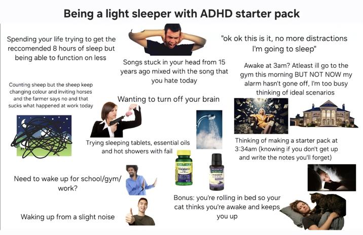 Being a light sleeper with ADHD starter pack Spending your life trying to get the reccomended 8 hours of sleep but being able to function on less Counting sheep but the sheep keep changing colour and inviting horses and the farmer says no and that sucks what happened at work today "ok ok this is it, no more distractions I'm going to sleep" Songs stuck in your head from 15 years ago mixed with the song that you hate today Wanting to turn off your brain Awake at 3am? Atleast ill go to the gym this morning BUT NOT NOW my alarm hasn't gone off, I'm too busy thinking of ideal scenarios Trying sleeping tablets, essential oils and hot showers with fail Need to wake up for school/gym/ work? Melatonin SI MUOTTI 10) GATTY LA IN NET MUF LAVENDER DCH FLI WIFFER Thinking of making a starter pack at 3:34am (knowing if you don't get up and write the notes you'll forget) Waking up from a slight noise Bonus: you're rolling in bed so your cat thinks you're awake and keeps you up