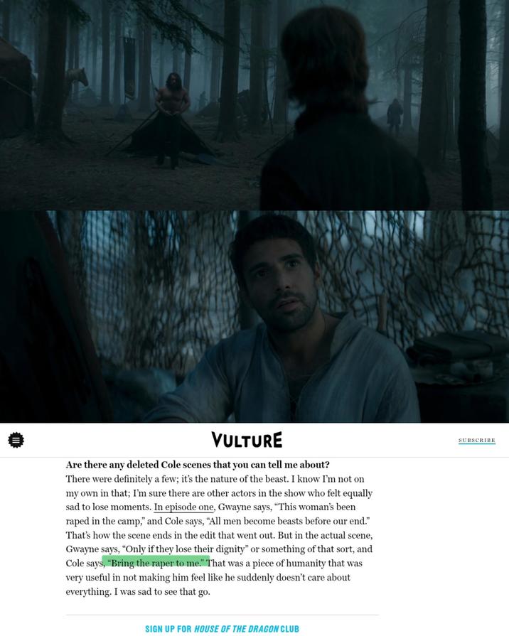 III VULTURE Are there any deleted Cole scenes that you can tell me about? There were definitely a few; it's the nature of the beast. I know I'm not on my own in that; I'm sure there are other actors in the show who felt equally sad to lose moments. In episode one, Gwayne says, "This woman's been r---- in the camp," and Cole says, "All men become beasts before our end." That's how the scene ends in the edit that went out. But in the actual scene, Gwayne says, "Only if they lose their dignity" or something of that sort, and Cole says, "Bring the r---- to me." That was a piece of humanity that was very useful in not making him feel like he suddenly doesn't care about everything. I was sad to see that go. SIGN UP FOR HOUSE OF THE DRAGON CLUB SUBSCRIBE