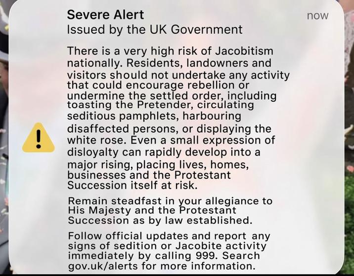 ! Severe Alert Issued by the UK Government There is a very high risk of Jacobitism nationally. Residents, landowners and visitors should not undertake any activity that could encourage rebellion or undermine the settled order, including toasting the Pretender, circulating seditious pamphlets, harbouring disaffected persons, or displaying the white rose. Even a small expression of disloyalty can rapidly develop into a major rising, placing lives, homes, businesses and the Protestant Succession itself at risk. Remain steadfast in your allegiance to His Majesty and the Protestant Succession as by law established. Follow official updates and report any signs of sedition or Jacobite activity immediately by calling 999. Search gov.uk/alerts for more information. now