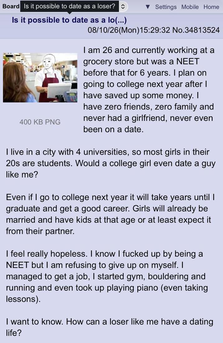 Board Is it possible to date as a loser? Is it possible to date as a lo(...) 400 KB PNG ▼ Settings Mobile Home 08/10/26(Mon) 15:29:32 No.34813524 I am 26 and currently working at a grocery store but was a NEET before that for 6 years. I plan on going to college next year after I have saved up some money. I have zero friends, zero family and never had a girlfriend, never even been on a date. I live in a city with 4 universities, so most girls in their 20s are students. Would a college girl even date a guy like me? Even if I go to college next year it will take years until I graduate and get a good career. Girls will already be married and have kids at that age or at least expect it from their partner. I feel really hopeless. I know I f----- up by being a NEET but I am refusing to give up on myself. I managed to get a job, I started gym, bouldering and running and even took up playing piano (even taking lessons). I want to know. How can a loser like me have a dating life?