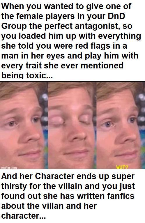 When you wanted to give one of the female players in your DnD Group the perfect antagonist, so you loaded him up with everything she told you were red flags in a man in her eyes and play him with every trait she ever mentioned being toxic... imgflip.com WUT? And her Character ends up super thirsty for the villain and you just found out she has written fanfics about the villan and her character...