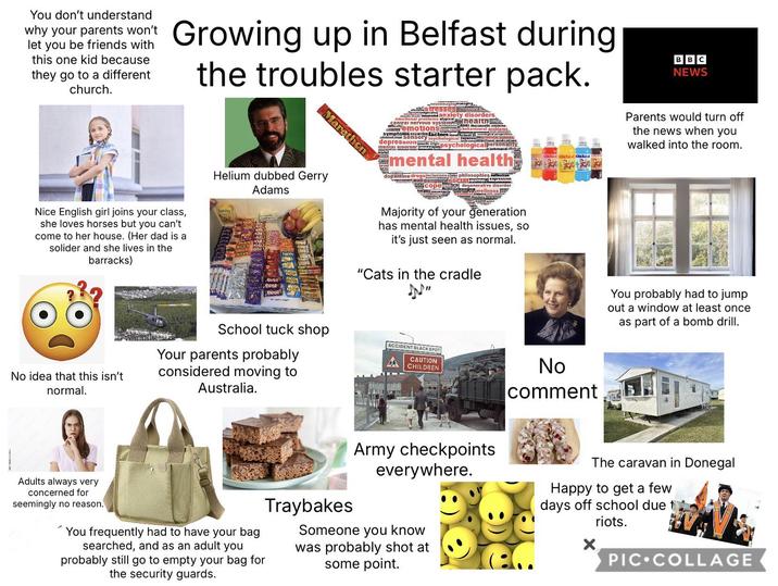 You don't understand why your parents won't let you be friends with this one kid because they go to a different church. Growing up in Belfast during Nice English girl joins your class, she loves horses but you can't I come to her house. (Her dad is a solider and she lives in the barracks) the troubles starter pack. Marathon Helium dubbed Gerry Adams neuroimagingmanaging stresses diagnosed neurons anxiety disorders health emotional problems atypical central nervous system Connitiv emotions set therapeutic systems symptoms occurring factors insurncient sociologied perspectives advanced Mage Sensory sychological lagnosi Swap behavioural problems depression in psychological personality mental disorder premyon #mental health dopamine drugs inclusions glinie: philosophies effective cumtemauul well-being social moved expression tests Copebral degenerative disorder sur movements wellness Majority of your generation has mental health issues, so it's just seen as normal. "Cats in the cradle Jp♪" AZAR TABAN TAZAN BBC NEWS Parents would turn off the news when you walked into the room. No idea that this isn't normal. School tuck shop Your parents probably considered moving to Australia. ACCIDENT BLACK SPOT CAUTION CHILDREN No comment You probably had to jump out a window at least once as part of a bomb drill. Adults always very concerned for seemingly no reason. You frequently had to have your bag searched, and as an adult you probably still go to empty your bag for the security guards. Traybakes Army checkpoints everywhere. Someone you know was probably shot at some point. The caravan in Donegal Happy to get a few days off school due t riots. PIC COLLAGE