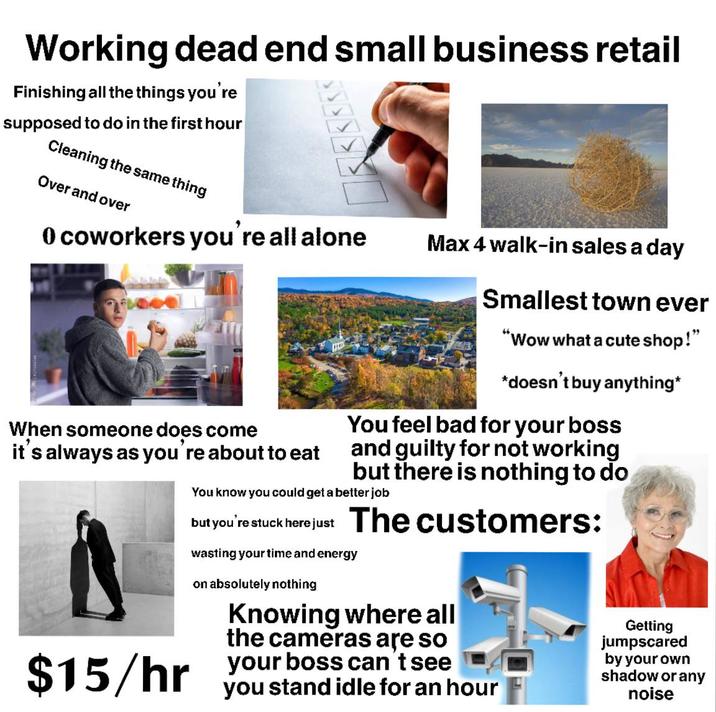 Working dead end small business retail Finishing all the things you're supposed to do in the first hour Cleaning the same thing Over and over 0 coworkers you're all alone When someone does come it's always as you're about to eat Max 4 walk-in sales a day Smallest town ever "Wow what a cute shop!" *doesn't buy anything* You feel bad for your boss and guilty for not working but there is nothing to do You know you could get a better job but you're stuck here just The customers: wasting your time and energy on absolutely nothing Knowing where all the cameras are so $15/hr your boss can't see you stand idle for an hour Getting jumpscared by your own shadow or any noise
