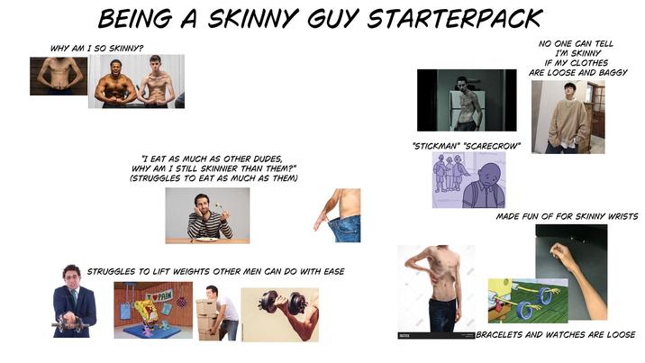 BEING A SKINNY GUY STARTERPACK WHY AM I SO SKINNY? NO ONE CAN TELL I'M SKINNY IF MY CLOTHES ARE LOOSE AND BAGGY "I EAT AS MUCH AS OTHER DUDES, WHY AM I STILL SKINNIER THAN THEM?" (STRUGGLES TO EAT AS MUCH AS THEM) STRUGGLES TO LIFT WEIGHTS OTHER MEN CAN DO WITH EASE PAIN BIGSTOCK BIGSTOCK "STICKMAN" "SCARECROW" BNGSTUCK BESTICK MADE FUN OF FOR SKINNY WRISTS BRACELETS AND WATCHES ARE LOOSE