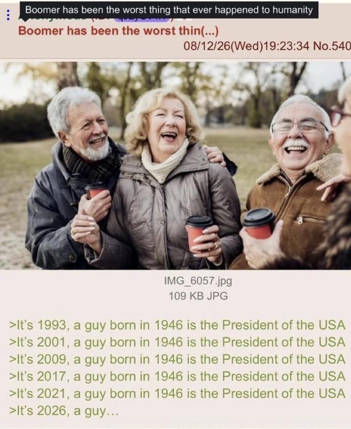 Boomer has been the worst thing that ever happened to humanity Boomer has been the worst thin(...) 08/12/26(Wed)19:23:34 No.540 IMG_6057.jpg 109 KB JPG >It's 1993, a guy born in 1946 is the President of the USA >It's 2001, a guy born in 1946 is the President of the USA >It's 2009, a guy born in 1946 is the President of the USA >It's 2017, a guy born in 1946 is the President of the USA >It's 2021, a guy born in 1946 is the President of the USA >It's 2026, a guy...