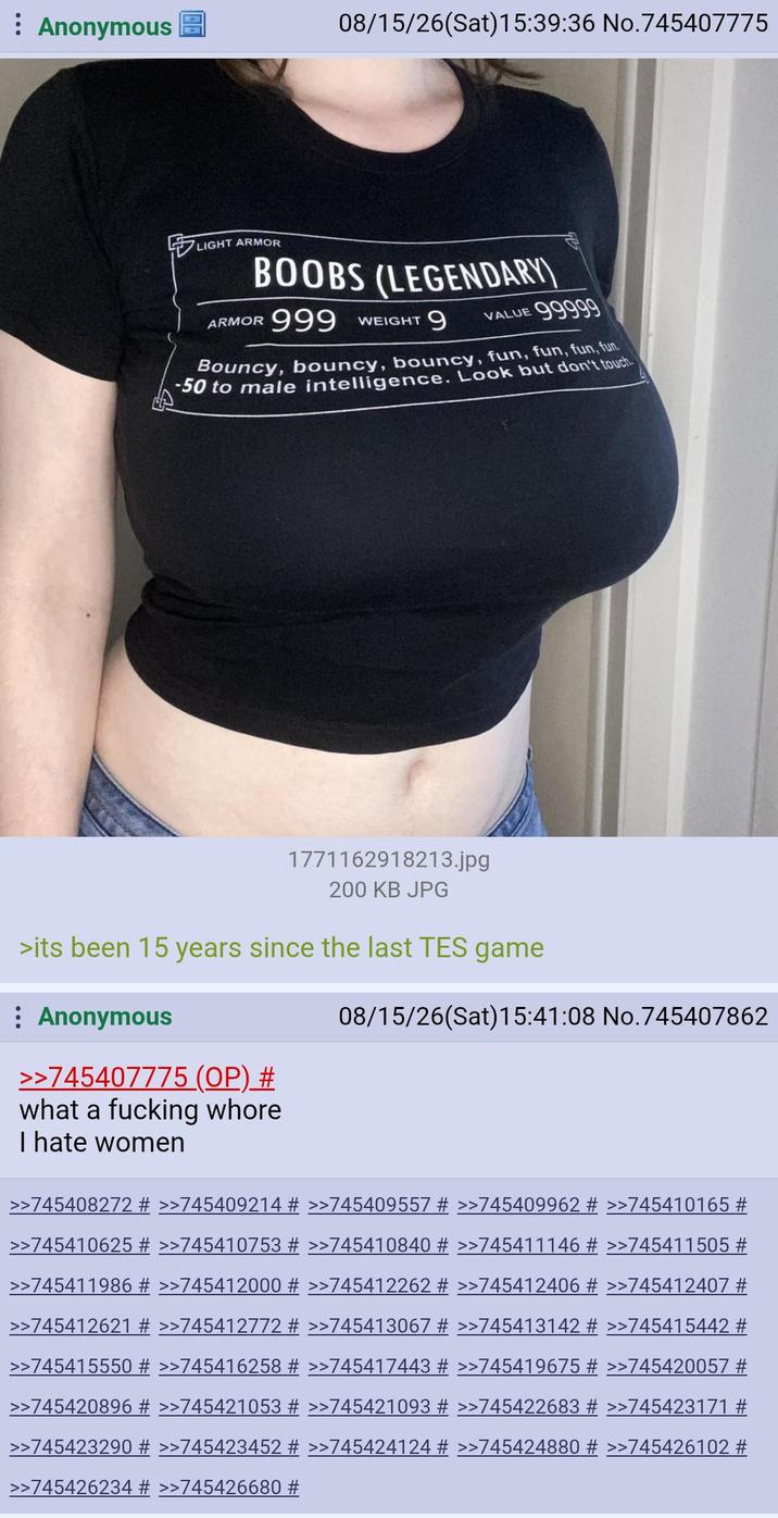 : Anonymous 08/15/26(Sat) 15:39:36 No.745407775 LIGHT ARMOR BOOBS (LEGENDARY) ARMOR 999 WEIGHT 9 VALUE 99999 Bouncy, bouncy, bouncy, fun, fun, fun, fun -50 to male intelligence. Look but don't touch. 1771162918213.jpg 200 KB JPG >its been 15 years since the last TES game : Anonymous 08/15/26(Sat) 15:41:08 No.745407862 >>745407775 (OP) # what a f------ w---- I hate women >>745408272 # >>745409214 # >>745409557 # >>745409962 # >>745410165 # >>745410625 # >>745410753 # >>745410840 # >>745411146 # >>745411505 # >>745411986 # >>745412000 # >>745412262 # >>745412406 # >>745412407 # >>745412621 # >>745412772 # >>745413067 # >>745413142 # >>745415442 # >>745415550 # >>745416258 # >>745417443 # >>745419675 # >>745420057 # >>745420896 # >>745421053 # >>745421093 # >>745422683 # >>745423171 # >>745423290 # >>745423452 # >>745424124 # >>745424880 # >>745426102 # >>745426234 # >>745426680 #