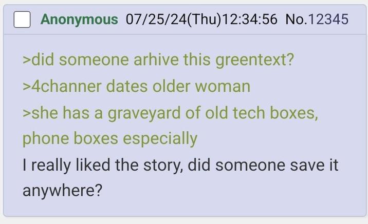 ☐ Anonymous 07/25/24(Thu)12:34:56 No.12345 >did someone arhive this greentext? >4channer dates older woman >she has a graveyard of old tech boxes, phone boxes especially I really liked the story, did someone save it anywhere?