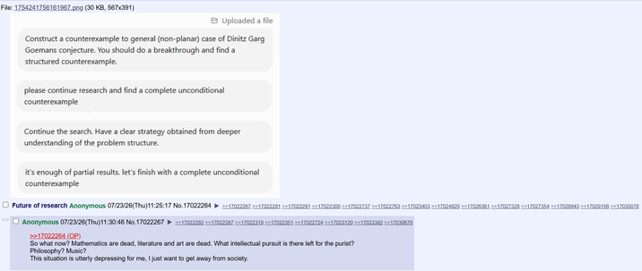 File: 1754241756161967.png (30 KB, 567x391) Uploaded a file Construct a counterexample to general (non-planar) case of Dinitz Garg Goemans conjecture. You should do a breakthrough and find a structured counterexample. please continue research and find a complete unconditional counterexample Continue the search. Have a clear strategy obtained from deeper understanding of the problem structure. it's enough of partial results. let's finish with a complete unconditional counterexample ☐ Future of research Anonymous 07/23/26(Thu)11:25:17 No.17022264 ►>>17022267 >>17022281 >>17022291 >>17022300 >>17022737 >>17022763 >>17023403 >>17024820 >>17026361 >>17027328 >>17027354 >>17028943 >>17029156 >>17035078 ☐ Anonymous 07/23/26(Thu)11:30:46 No.17022267 >>17022264 (OP) >>17022282 >>17022287 >>17022319 >>17022351 >>17022724 >>17023120 >>17023382 >>17030678 So what now? Mathematics are dead, literature and art are dead. What intellectual pursuit is there left for the purist? Philosophy? Music? This situation is utterly depressing for me, I just want to get away from society.