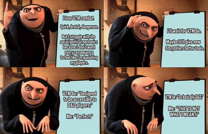 I love VTM combat. Quick, brutal, dangerous. But I struggle with the social/political mechanics because I don't want every consequence to feel like I'm punishing my players. I'll wait for VTM 6e. Maybe it'll give new Storytellers better tools. VTM 6e: "Designed to be accessible to D&D players." Me: "Perfect." VTM 6e: "So basically D&D!" Me: "THAT IS NOT WHAT I MEANT."