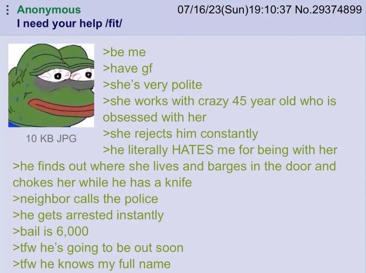 Anonymous I need your help /fit/ >be me >have gf 07/16/23(Sun)19:10:37 No.29374899 10 KB JPG >she's very polite >she works with crazy 45 year old who is obsessed with her >she rejects him constantly >he literally HATES me for being with her >he finds out where she lives and barges in the door and chokes her while he has a knife >neighbor calls the police >he gets arrested instantly >bail is 6,000 >tfw he's going to be out soon >tfw he knows my full name