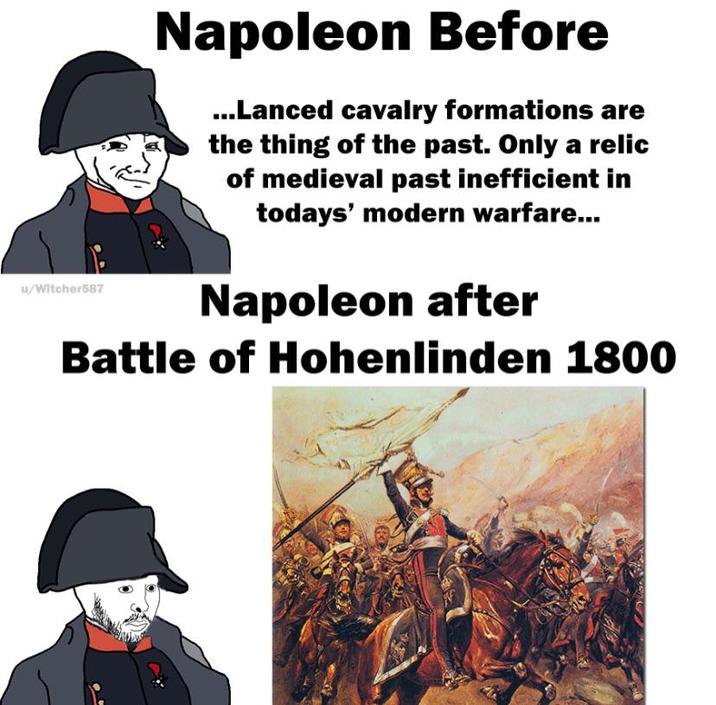 u/Witcher587 Napoleon Before ...Lanced cavalry formations are the thing of the past. Only a relic of medieval past inefficient in todays' modern warfare... Napoleon after Battle of Hohenlinden 1800