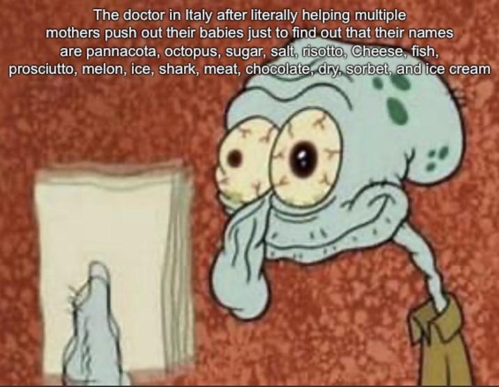 The doctor in Italy after literally helping multiple mothers push out their babies just to find out that their names are pannacota, octopus, sugar, salt, risotto, Cheese, fish, prosciutto, melon, ice, shark, meat, chocolate, dry, sorbet, and ice cream