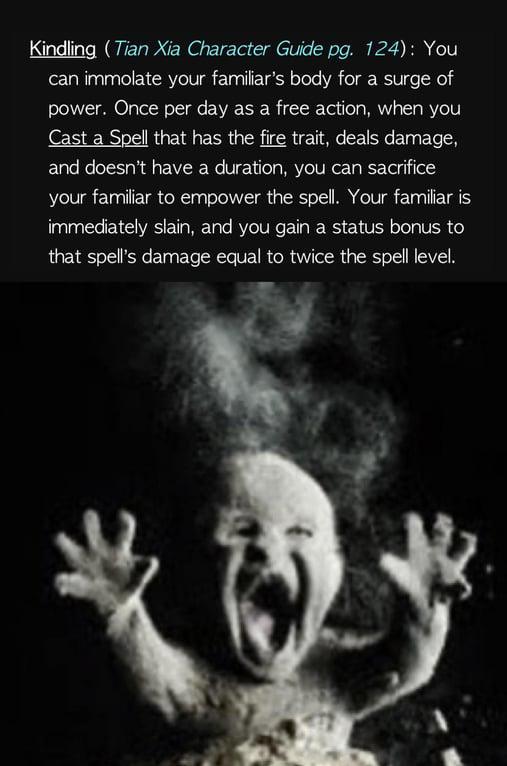 Kindling (Tian Xia Character Guide pg. 124): You can immolate your familiar's body for a surge of power. Once per day as a free action, when you Cast a Spell that has the fire trait, deals damage, and doesn't have a duration, you can sacrifice your familiar to empower the spell. Your familiar is immediately slain, and you gain a status bonus to that spell's damage equal to twice the spell level.