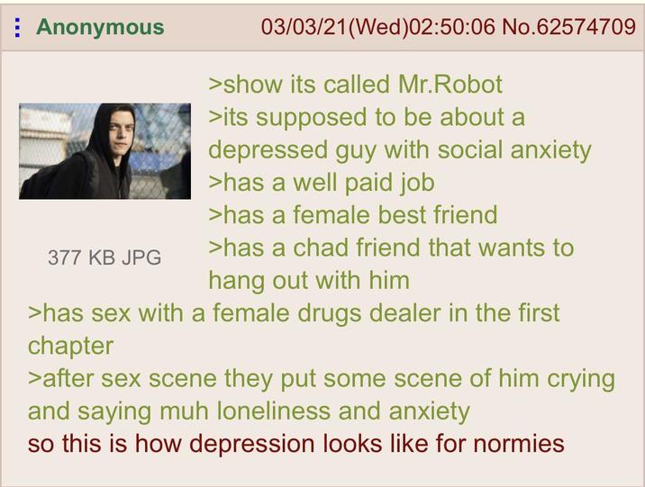 Anonymous 377 KB JPG 03/03/21(Wed)02:50:06 No.62574709 >show its called Mr.Robot >its supposed to be about a depressed guy with social anxiety >has a well paid job >has a female best friend >has a chad friend that wants to hang out with him >has sex with a female drugs dealer in the first chapter >after sex scene they put some scene of him crying and saying muh loneliness and anxiety so this is how depression looks like for normies