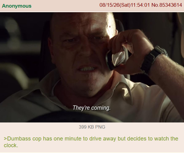 Anonymous 08/15/26(Sat)11:54:01 No.85343614 They're coming. 399 KB PNG >Dumbass cop has one minute to drive away but decides to watch the clock.