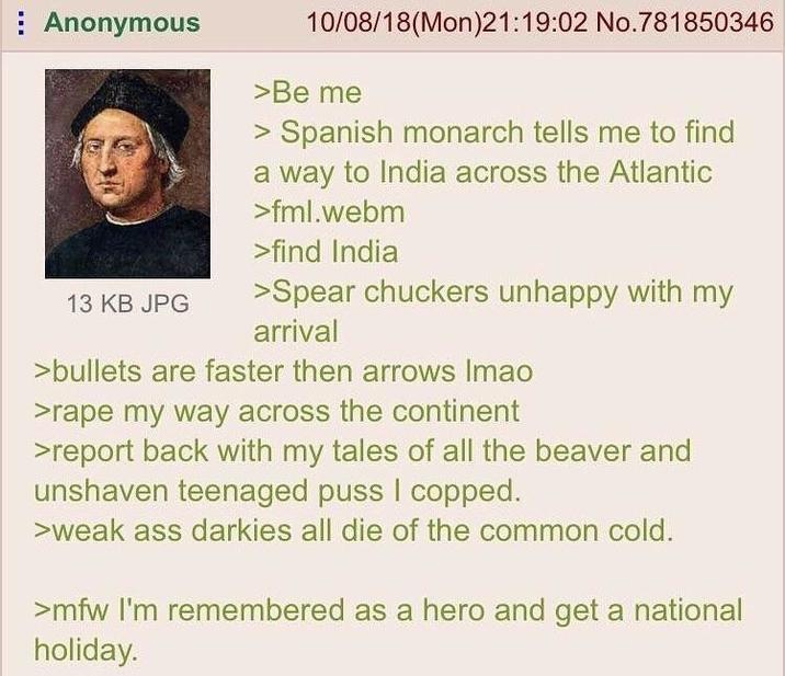 Anonymous 13 KB JPG 10/08/18(Mon)21:19:02 No.781850346 >Be me > Spanish monarch tells me to find a way to India across the Atlantic >fml.webm >find India >Spear chuckers unhappy with my arrival >bullets are faster then arrows Imao >r--- my way across the continent >report back with my tales of all the beaver and unshaven teenaged p--- I copped. >weak ass darkies all die of the common cold. >mfw I'm remembered as a hero and get a national holiday.