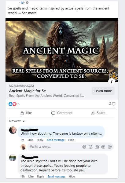 1d-e Se spells and magic items inspired by actual spells from the ancient world.... See more ANCIENT MAGIC REAL SPELLS FROM ANCIENT SOURCES, CONVERTED TO SE KICKSTARTER.COM Ancient Magic for 5e Real Spells From the Ancient World, Converted t... Learn more 8 Like Newest Comment Share Uhhh, how about no. The game is fantasy only nitwits. 1m Like Reply Send message Hide Write a reply... The Bible says the Lord's will be done not your own through these spells... You're leading people to destruction. Repent before it's too late pal. 18h Like Reply Send message Hide