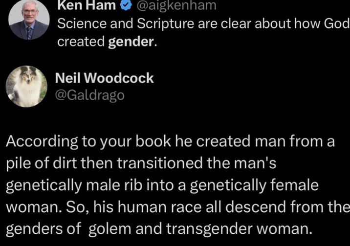 Ken Ham @aigkenham Science and Scripture are clear about how God created gender. Neil Woodcock @Galdrago According to your book he created man from a pile of dirt then transitioned the man's genetically male rib into a genetically female woman. So, his human race all descend from the genders of golem and transgender woman.