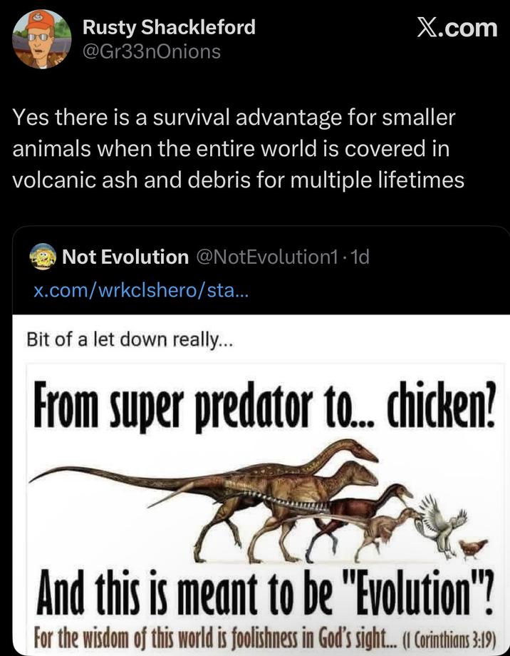 Rusty Shackleford DO @Gr33nOnions X.com Yes there is a survival advantage for smaller animals when the entire world is covered in volcanic ash and debris for multiple lifetimes Not Evolution @NotEvolution1.1d x.com/wrkclshero/sta... Bit of a let down really... From super predator to... chicken? And this is meant to be "Evolution"? For the wisdom of this world is foolishness in God's sight... (I Corinthians 3:19)