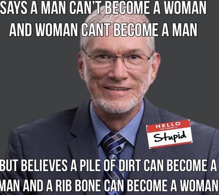 SAYS A MAN CAN'T BECOME A WOMAN AND WOMAN CANT BECOME A MAN HELLO my name is Stupid BUT BELIEVES A PILE OF DIRT CAN BECOME A MAN AND A RIB BONE CAN BECOME A WOMAN