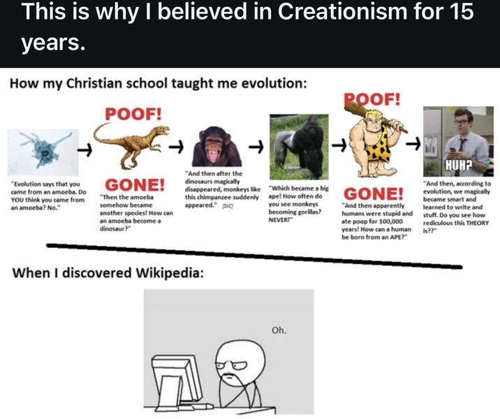 This is why I believed in Creationism for 15 years. How my Christian school taught me evolution: POOF! POOF! T T "Evolution says that you came from an amoeba. Do YOU think you came from an amoeba? No." GONE! "Then the amoeba somehow became another species! How can an amoeba become a dinosaur?" "And then after the dinosaurs magically disappeared, monkeys like this chimpanzee suddenly appeared." [SIC] "Which became a big ape! How often do you see monkeys becoming gorillas? NEVER!" GONE! "And then apparently humans were stupid and ate poop for 100,000 years! How can a human be born from an APE?" HUH? "And then, according to evolution, we magically became smart and learned to write and stuff. Do you see how rediculous this THEORY is??" When I discovered Wikipedia: Oh.