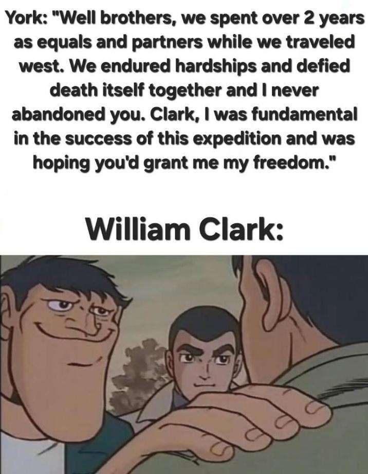 York: "Well brothers, we spent over 2 years as equals and partners while we traveled west. We endured hardships and defied death itself together and I never abandoned you. Clark, I was fundamental in the success of this expedition and was hoping you'd grant me my freedom." William Clark: