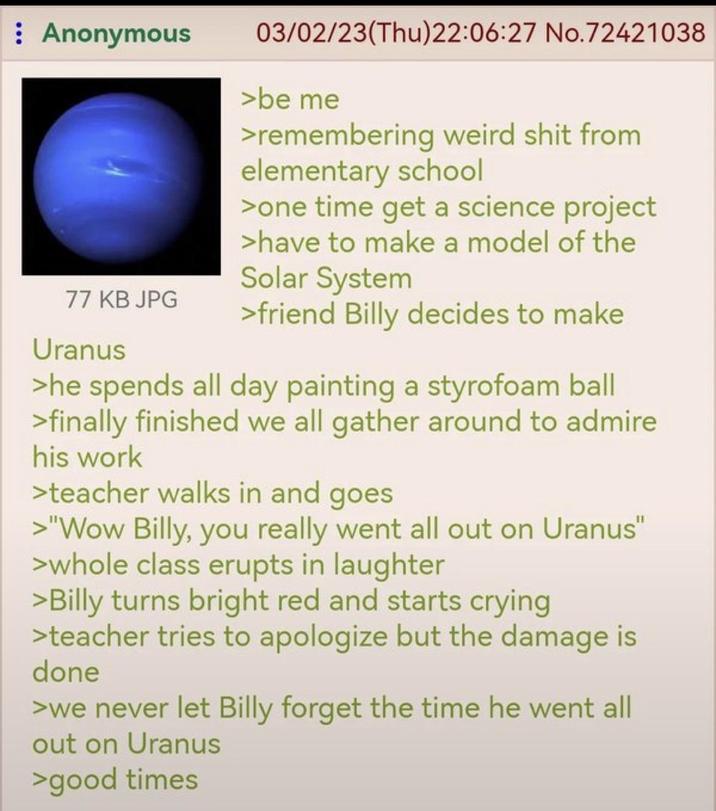 : Anonymous 77 KB JPG Uranus 03/02/23(Thu)22:06:27 No.72421038 >be me >remembering weird s--- from elementary school >one time get a science project >have to make a model of the Solar System >friend Billy decides to make >he spends all day painting a styrofoam ball >finally finished we all gather around to admire his work >teacher walks in and goes >"Wow Billy, you really went all out on Uranus" >whole class erupts in laughter >Billy turns bright red and starts crying >teacher tries to apologize but the damage is done >we never let Billy forget the time he went all out on Uranus >good times
