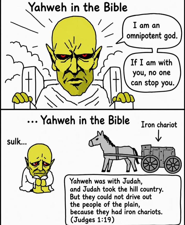 Yahweh in the Bible I am an omnipotent god. sulk... ... Yahweh in the Bible If I am with you, no one can stop you. Iron chariot Yahweh was with Judah, and Judah took the hill country. But they could not drive out the people of the plain, because they had iron chariots. (Judges 1:19)