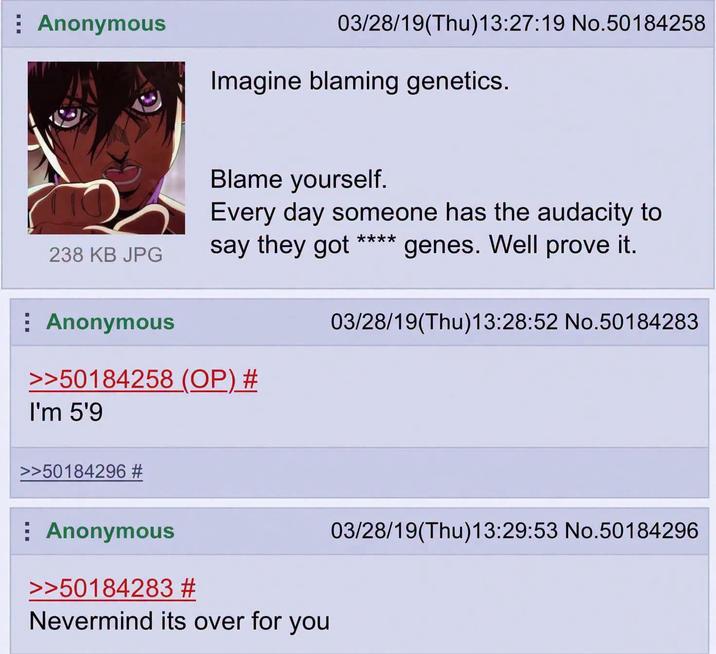 : Anonymous 03/28/19(Thu)13:27:19 No.50184258 Imagine blaming genetics. Blame yourself. Every day someone has the audacity to 238 KB JPG say they got **** genes. Well prove it. Anonymous 03/28/19(Thu)13:28:52 No.50184283 >>50184258 (OP) # I'm 5'9 >>50184296 # Anonymous >>50184283 # Nevermind its over for you 03/28/19(Thu)13:29:53 No.50184296
