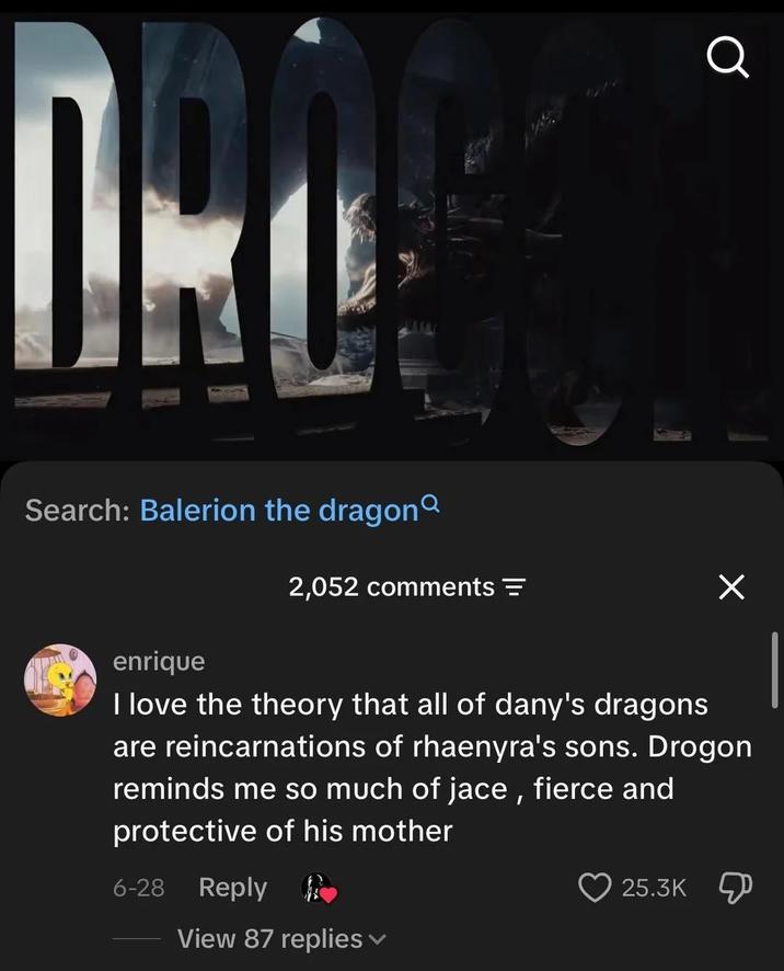 Search: Balerion the dragon 2,052 comments Q enrique I love the theory that all of dany's dragons are reincarnations of rhaenyra's sons. Drogon reminds me so much of jace, fierce and protective of his mother 6-28 Reply 25.3K View 87 replies ▾