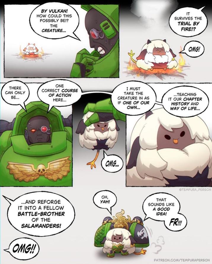 BY VULKAN! HOW COULD THIS POSSIBLY BE!? THE CREATURE... IT SURVIVES THE TRIAL BY FIRE!? THERE CAN ONLY BE... ONE CORRECT COURSE OF ACTION HERE... ...AND REFORGE IT INTO A FELLOW BATTLE-BROTHER OF THE SALAMANDERS! OMG!! OMG! I MUST TAKE THE CREATURE IN AS IF ONE OF OUR OWN... ...TEACHING IT OUR CHAPTER HISTORY AND WAY OF LIFE... OMG... OH, YAH! @TEMPURA PERSON THAT SOUNDS LIKE A GOOD IDEA! FR!!! PATREON.COM/TEMPURAPERSON