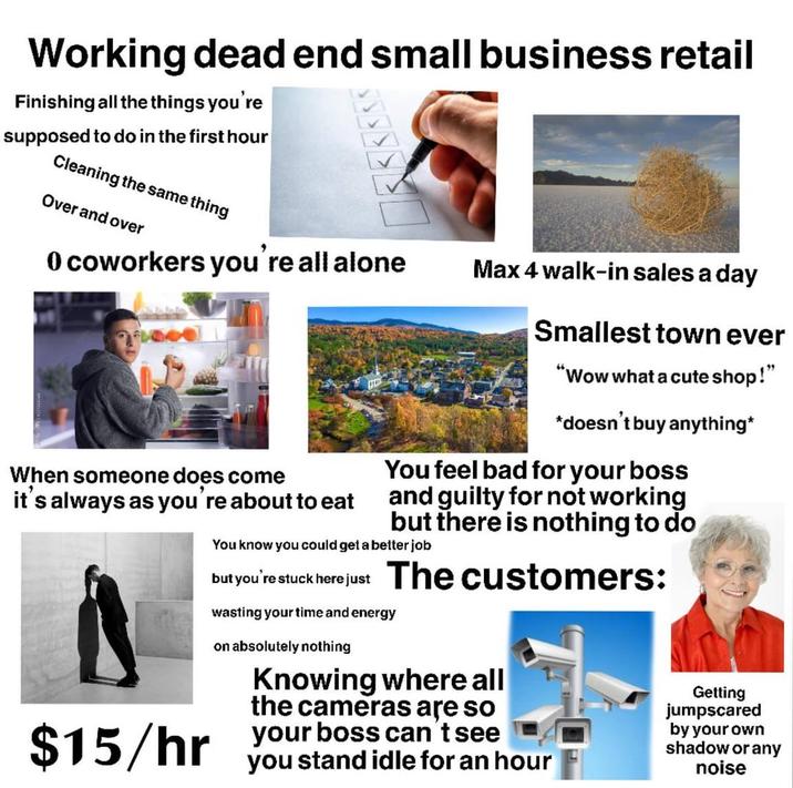 Working dead end small business retail Finishing all the things you're supposed to do in the first hour Cleaning the same thing Over and over 0 coworkers you're all alone When someone does come it's always as you're about to eat $15/hr Max 4 walk-in sales a day Smallest town ever "Wow what a cute shop!" *doesn't buy anything* You feel bad for your boss and guilty for not working but there is nothing to do You know you could get a better job but you're stuck here just The customers: wasting your time and energy on absolutely nothing Knowing where all the cameras are so your boss can tsee you stand idle for an hour Getting jumpscared by your own shadow or any noise