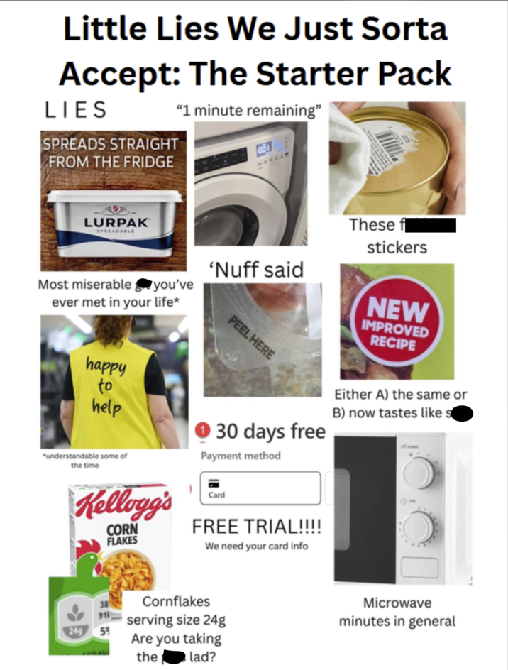 Little Lies We Just Sorta Accept: The Starter Pack LIES "1 minute remaining" SPREADS STRAIGHT FROM THE FRIDGE LURPAK SPREADABLE These f stickers 'Nuff said you've NEW Most miserable ever met in your life* PEEL HERE IMPROVED RECIPE happy to help "understandable some of the time 30 days free Payment method Either A) the same or B) now tastes like s Kellogg's CORN FLAKES Card FREE TRIAL!!!! We need your card info 91 249 59 Cornflakes serving size 24g Are you taking lad? the Microwave minutes in general