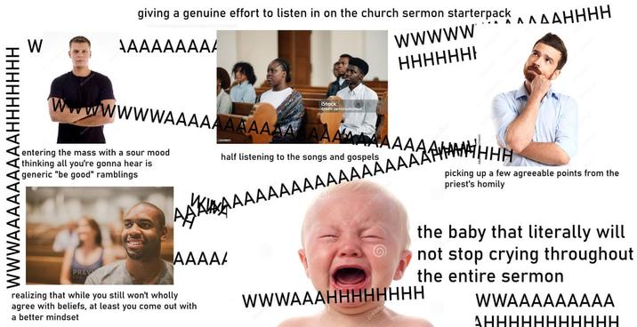 WWWAAAAAAAAAHHHHHHH W giving a genuine effort to listen in on the church sermon starterpack AAAHHHH AAAAAAAA/ wwwww Λ wwwwAAAAAAAAAAA entering the mass with a sour mood thinking all you're gonna hear is generic "be good" ramblings iStock Credit zamrzutnone half listening to the songs and gospels HHHHHHH AAA AAAAAAAAAAAAAAAAAAAAH AAAAA realizing that while you still won't wholly agree with beliefs, at least you come out with a better mindset picking up a few agreeable points from the priest's homily the baby that literally will not stop crying throughout the entire sermon WWWAAAHHHHHHHH WWAAAAAAAAA AHHHHHHHHHHH