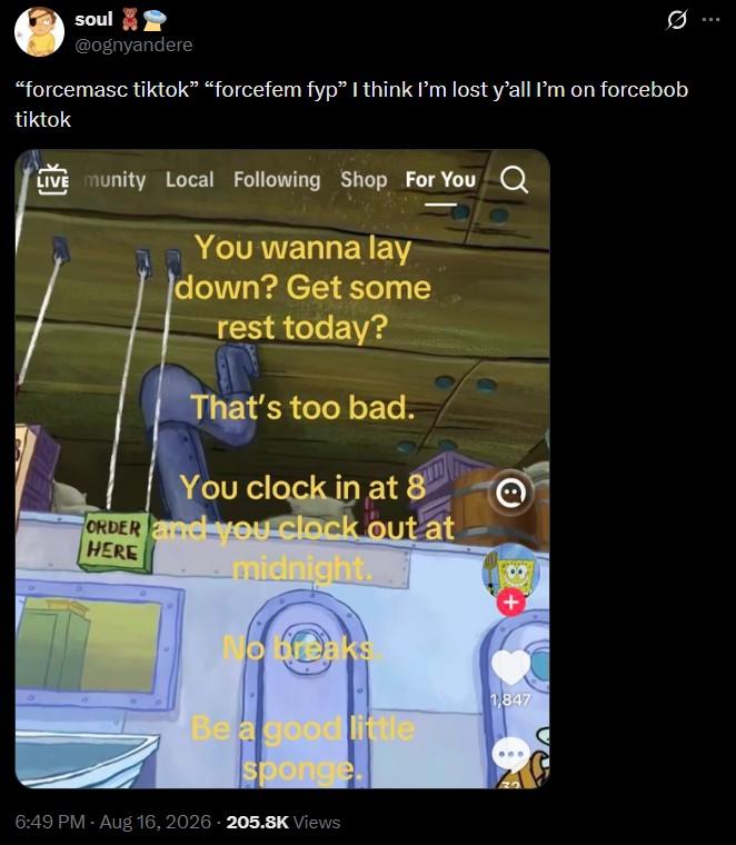 soul @ognyandere "forcemasc tiktok” “forcefem fyp” I think I'm lost y'all I'm on forcebob tiktok LIVE munity Local Following Shop For You Q You wanna lay down? Get some rest today? That's too bad. You clock in at 8 ORDER and you clock out at HERE midnight. No breaks Be a good little sponge 6:49 PM - Aug 16, 2026 205.8K Views @ 1,847
