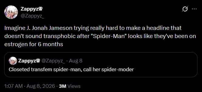 Zappyz @Zappyz_ Q Imagine J. Jonah Jameson trying really hard to make a headline that doesn't sound transphobic after "Spider-Man" looks like they've been on estrogen for 6 months Zappyz @Zappyz_ - Aug 8 Closeted transfem spider-man, call her spider-moder 1:07 AM - Aug 8, 2026 3M Views