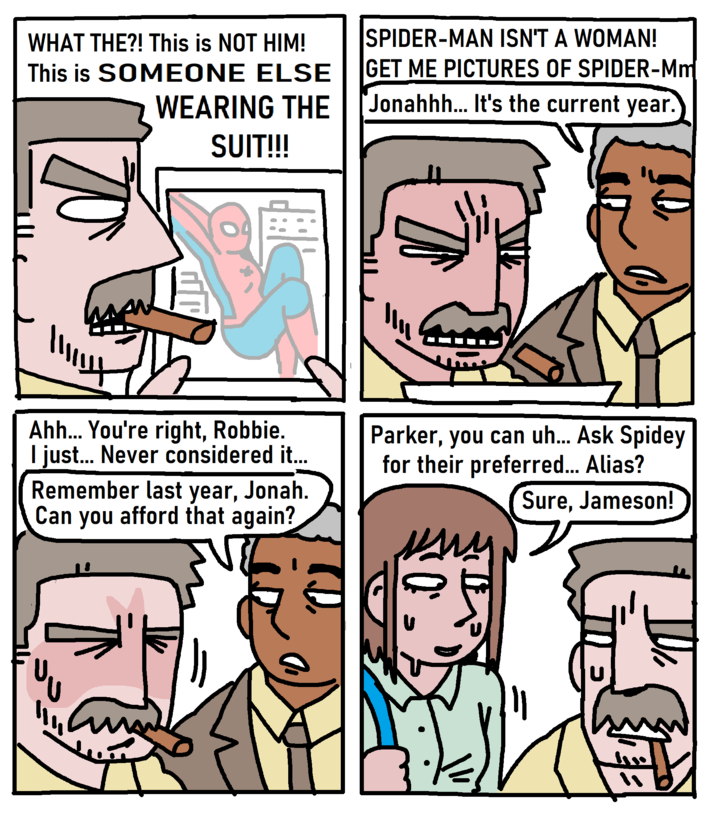 WHAT THE?! This is NOT HIM! This is SOMEONE ELSE WEARING THE SUIT!!! SPIDER-MAN ISN'T A WOMAN! GET ME PICTURES OF SPIDER-Mm Jonahhh... It's the current year. が 此 业 Ahh... You're right, Robbie. I just... Never considered it... Remember last year, Jonah. Can you afford that again? Parker, you can uh... Ask Spidey for their preferred... Alias? Sure, Jameson! 7 1110 ་