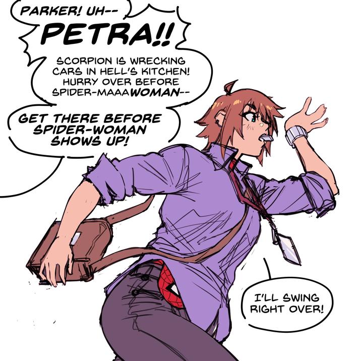 PARKER! UH-- 2 PETRA!! SCORPION IS WRECKING CARS IN HELL'S KITCHEN! HURRY OVER BEFORE SPIDER-MAAA WOMAN-- GET THERE BEFORE SPIDER-WOMAN SHOWS UP! I'LL SWING RIGHT OVER!