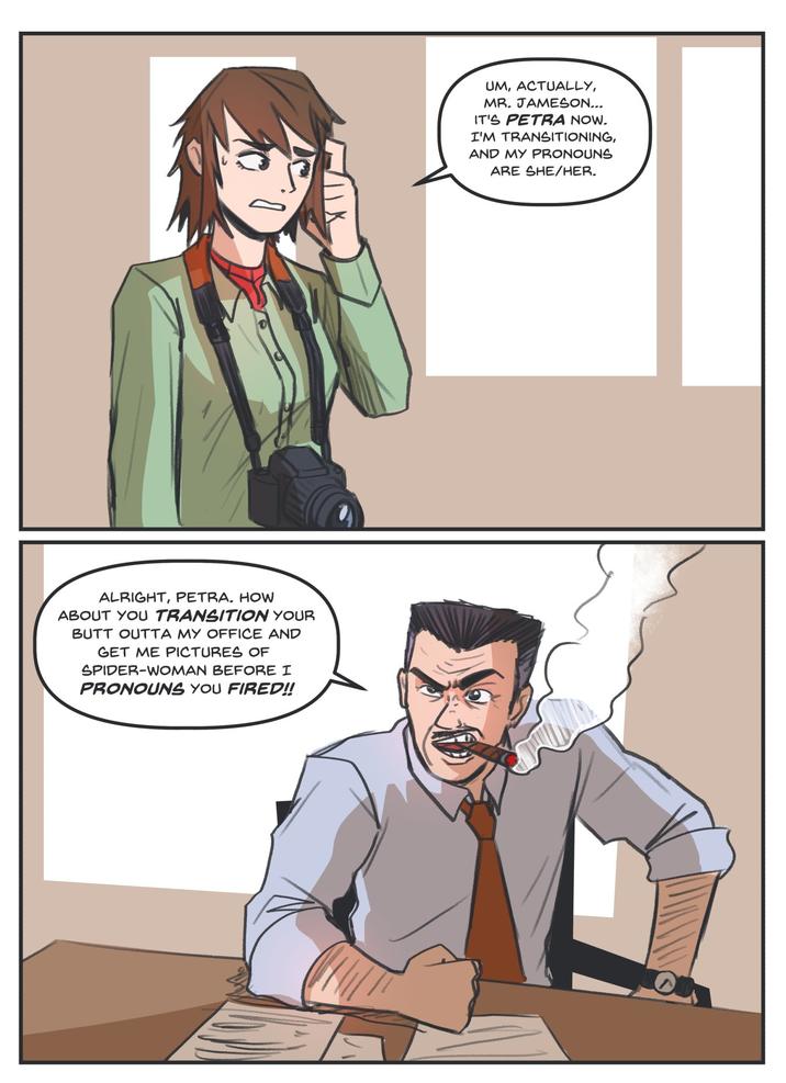 ALRIGHT, PETRA. HOW ABOUT YOU TRANSITION YOUR BUTT OUTTA MY OFFICE AND GET ME PICTURES OF SPIDER-WOMAN BEFORE I PRONOUNS YOU FIRED!! UM, ACTUALLY, MR. JAMESON... IT'S PETRA NOW. I'M TRANSITIONING, AND MY PRONOUNS ARE SHE/HER.