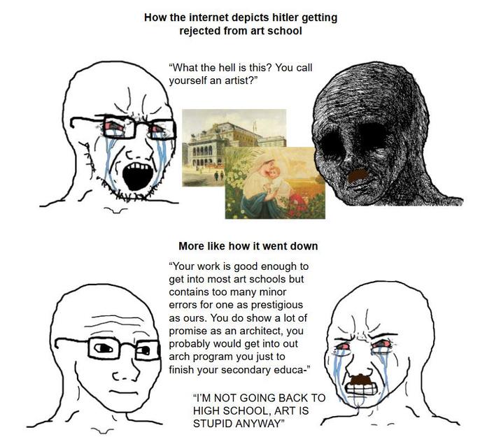 How the internet depicts hitler getting rejected from art school "What the hell is this? You call yourself an artist?" More like how it went down "Your work is good enough to get into most art schools but contains too many minor errors for one as prestigious as ours. You do show a lot of promise as an architect, you probably would get into out arch program you just to finish your secondary educa-" "I'M NOT GOING BACK TO HIGH SCHOOL, ART IS STUPID ANYWAY"