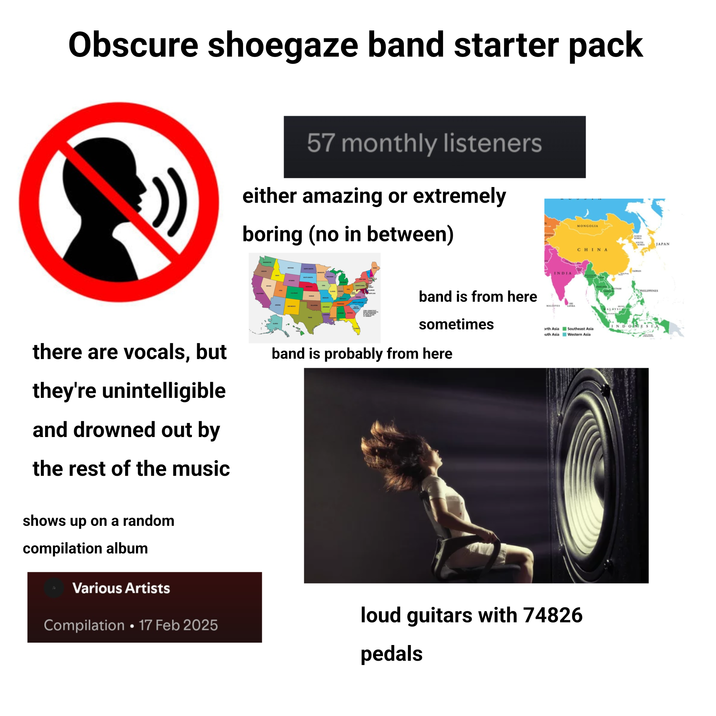 Obscure shoegaze band starter pack 57 monthly listeners either amazing or extremely boring (no in between) INDIA band is from here sometimes MALDIVES there are vocals, but band is probably from here they're unintelligible and drowned out by the rest of the music MONGOLIA CHINA NORTH SOUTH KOREA JAPAN TAIWAN INDONE orth Asia Southeast Asia uth Asia Western Asia shows up on a random compilation album Various Artists Compilation 17 Feb 2025 loud guitars with 74826 pedals PHILIPPINES