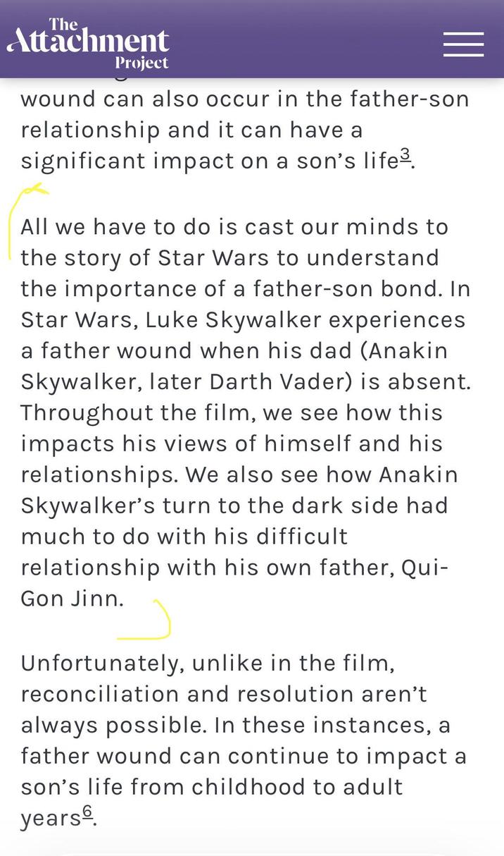 The Attachment Project wound can also occur in the father-son relationship and it can have a significant impact on a son's life³. All we have to do is cast our minds to the story of Star Wars to understand the importance of a father-son bond. In Star Wars, Luke Skywalker experiences. a father wound when his dad (Anakin Skywalker, later Darth Vader) is absent. Throughout the film, we see how this impacts his views of himself and his relationships. We also see how Anakin Skywalker's turn to the dark side had much to do with his difficult relationship with his own father, Qui- Gon Jinn. Unfortunately, unlike in the film, reconciliation and resolution aren't always possible. In these instances, a father wound can continue to impact a son's life from childhood to adult years.