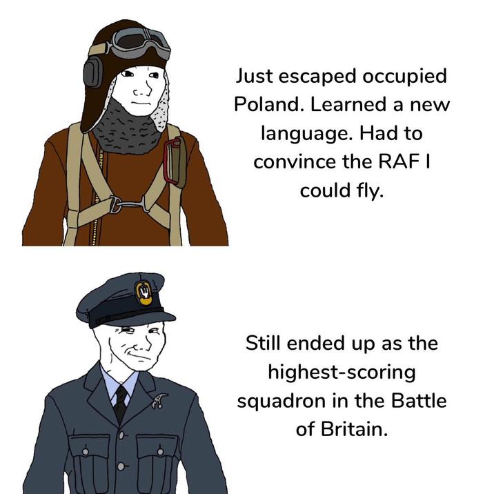 انا Just escaped occupied Poland. Learned a new language. Had to convince the RAF I could fly. Still ended up as the highest-scoring squadron in the Battle of Britain.