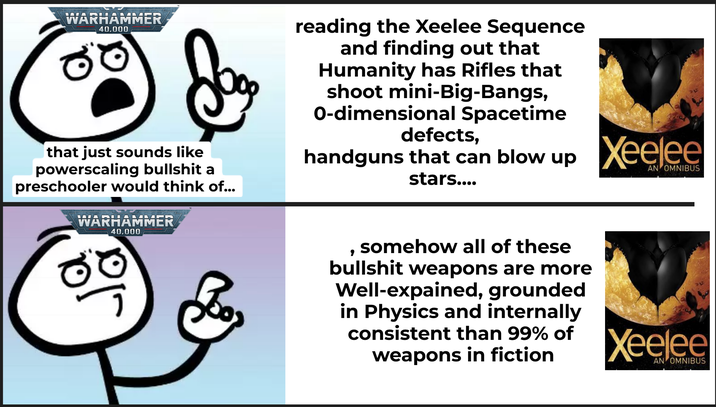 WARHAMMER 40.000 that just sounds like powerscaling b------- a preschooler would think of... WARHAMMER 40.000 reading the Xeelee Sequence and finding out that Humanity has Rifles that shoot mini-Big-Bangs, 0-dimensional Spacetime defects, handguns that can blow up stars.... Xeelee AN OMNIBUS , somehow all of these b------- weapons are more Well-expained, grounded in Physics and internally consistent than 99% of weapons in fiction Xeelee AN OMNIBUS