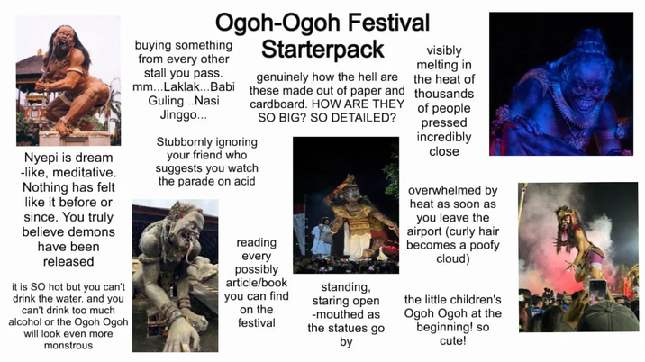 Nyepi is dream -like, meditative. Nothing has felt like it before or since. You truly believe demons have been released it is SO hot but you can't drink the water. and you can't drink too much alcohol or the Ogoh Ogoh I will look even more monstrous Ogoh-Ogoh Festival Starterpack buying something from every other stall you pass. mm...Laklak...Babi Guling...Nasi Jinggo... genuinely how the hell are these made out of paper and cardboard. HOW ARE THEY Stubbornly ignoring your friend who suggests you watch the parade on acid SO BIG? SO DETAILED? reading every possibly article/book you can find on the festival standing, staring open -mouthed as the statues go by visibly melting in the heat of thousands of people pressed incredibly close overwhelmed by heat as soon as you leave the airport (curly hair becomes a poofy cloud) the little children's Ogoh Ogoh at the beginning! so cute!